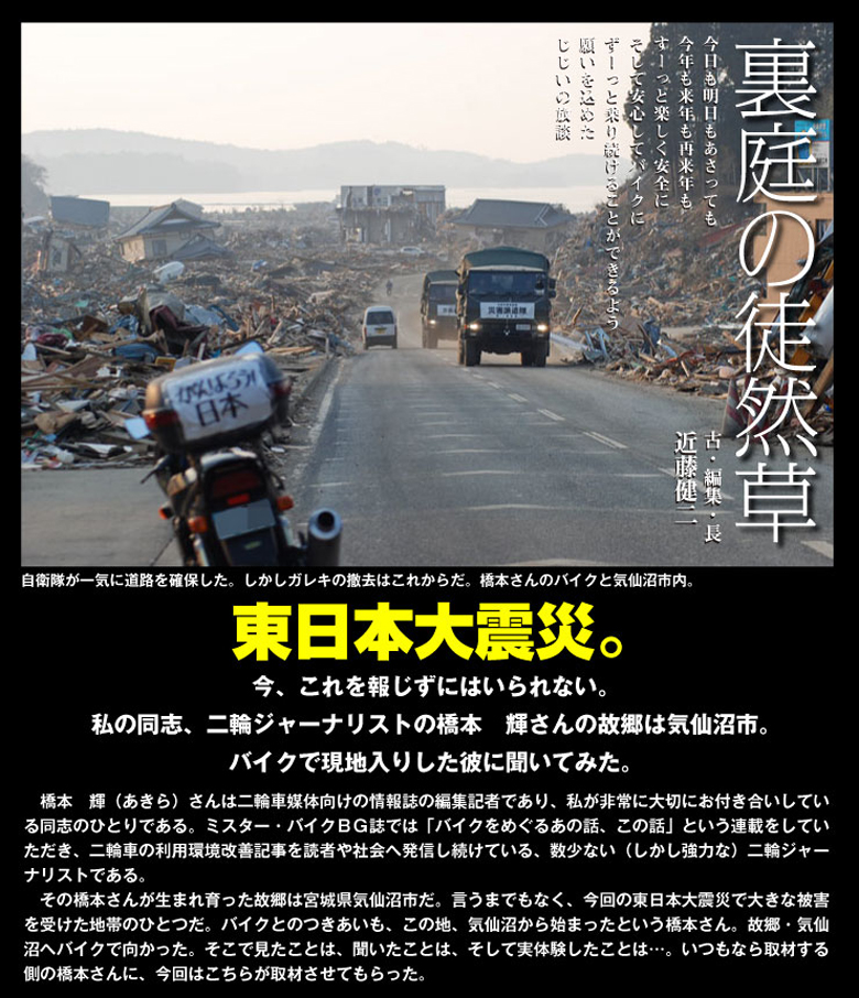 東日本大震災。今、これを報じずにはいられない。私の同志、二輪ジャーナリストの橋本　輝さんの故郷は気仙沼市。バイクで現地入りした彼に聞いてみた。
